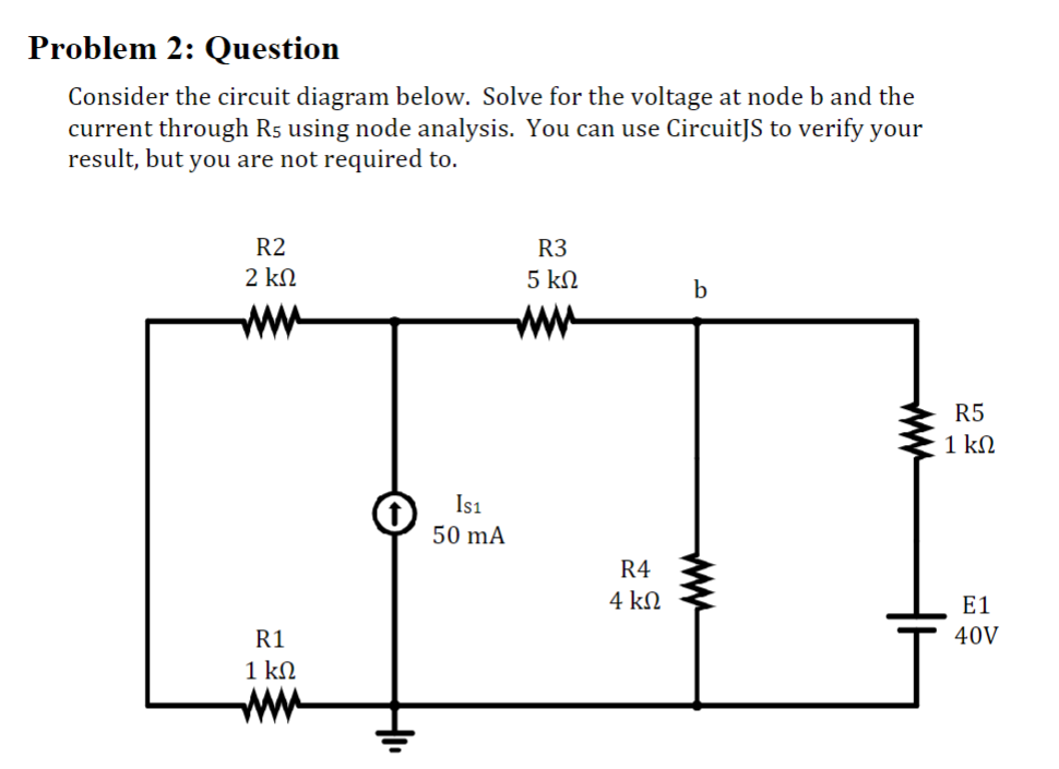 Problem 2: Question
Consider the circuit diagram below. Solve for the voltage at node b and the
current through R5 using node analysis. You can use CircuitJS to verify your
result, but you are not required to.
R2
2 ΚΩ
R1
1 ΚΩ
IS1
50 mA
R3
5 ΚΩ
R4
4 ΚΩ
b
R5
1 ΚΩ
E1
40V
