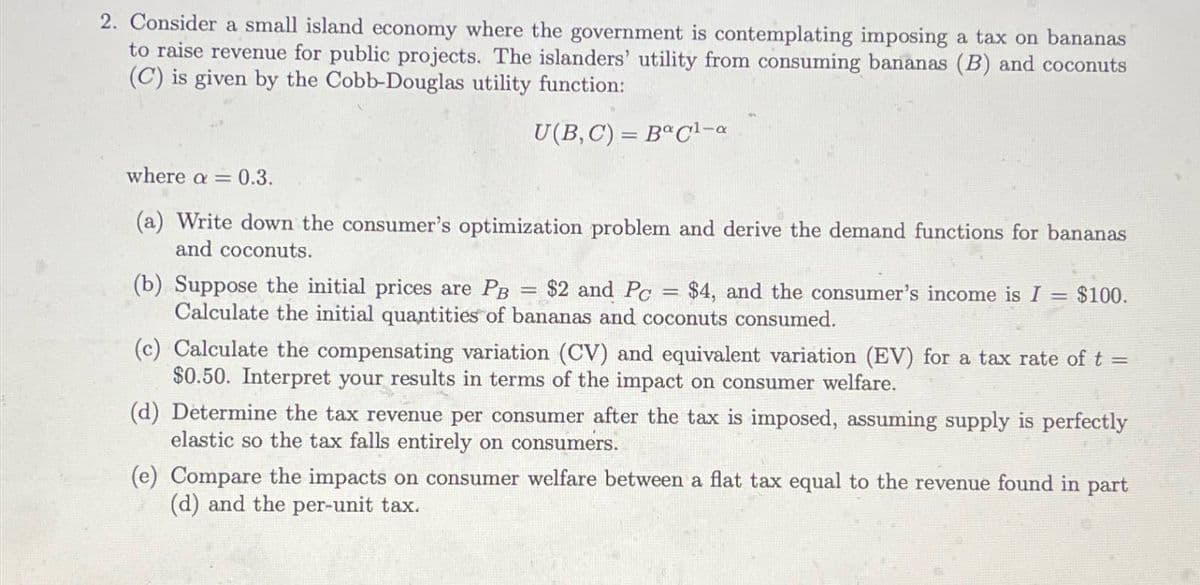 2. Consider a small island economy where the government is contemplating imposing a tax on bananas
to raise revenue for public projects. The islanders' utility from consuming bananas (B) and coconuts
(C) is given by the Cobb-Douglas utility function:
U(B, C)=B°C1-a
where a = 0.3.
(a) Write down the consumer's optimization problem and derive the demand functions for bananas
and coconuts.
(b) Suppose the initial prices are PB $2 and Pc
=
= $4, and the consumer's income is I = $100.
Calculate the initial quantities of bananas and coconuts consumed.
(c) Calculate the compensating variation (CV) and equivalent variation (EV) for a tax rate of t =
$0.50. Interpret your results in terms of the impact on consumer welfare.
(d) Determine the tax revenue per consumer after the tax is imposed, assuming supply is perfectly
elastic so the tax falls entirely on consumers.
(e) Compare the impacts on consumer welfare between a flat tax equal to the revenue found in part
(d) and the per-unit tax.
