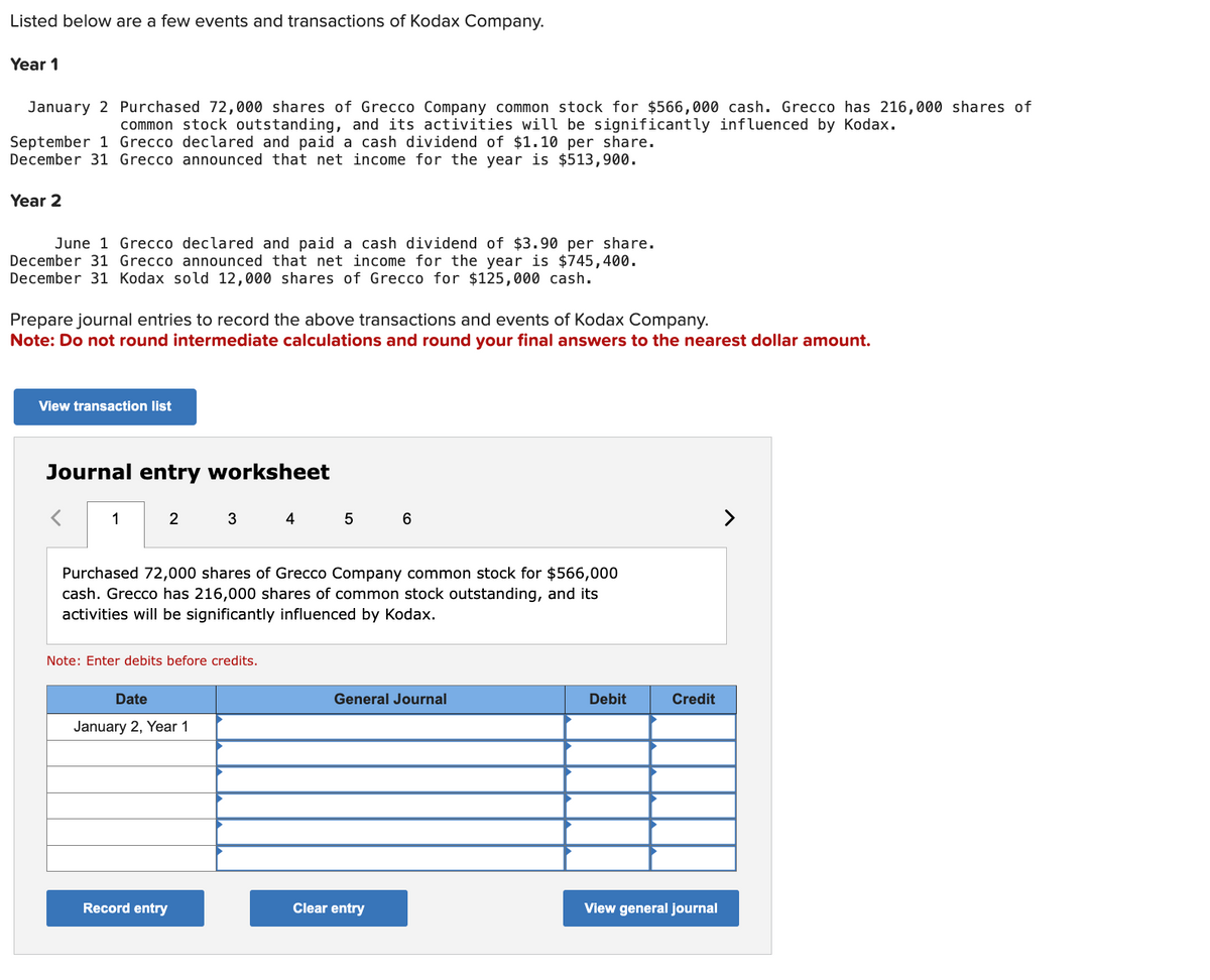 Listed below are a few events and transactions of Kodax Company.
Year 1
January 2 Purchased 72,000 shares of Grecco Company common stock for $566,000 cash. Grecco has 216,000 shares of
common stock outstanding, and its activities will be significantly influenced by Kodax.
September 1 Grecco declared and paid a cash dividend of $1.10 per share.
December 31 Grecco announced that net income for the year is $513,900.
Year 2
June 1 Grecco declared and paid a cash dividend of $3.90 per share.
December 31 Grecco announced that net income for the year is $745,400.
December 31 Kodax sold 12,000 shares of Grecco for $125,000 cash.
Prepare journal entries to record the above transactions and events of Kodax Company.
Note: Do not round intermediate calculations and round your final answers to the nearest dollar amount.
View transaction list
Journal entry worksheet
1
2
3
4
5
6
Purchased 72,000 shares of Grecco Company common stock for $566,000
cash. Grecco has 216,000 shares of common stock outstanding, and its
activities will be significantly influenced by Kodax.
Note: Enter debits before credits.
Date
January 2, Year 1
General Journal
Debit
Credit
View general journal
Record entry
Clear entry