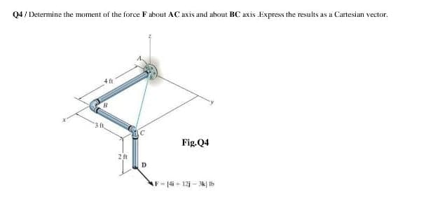 Q4 / Determine the moment of the force F ubout AC uxis and uhout BC uxis Express the results as a Cartesian vector.
4 ft
3 ft
Fig.Q4
AF= 14i + 12 - k| Ih
