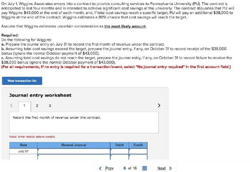 On July 1, Wiggins Associates enters into a contract to provide consulting services to Pennsylvania University (PU). The contract is
anticipated to last four months and is intended to achieve significant cost savings at the university. The contract stipulates that PU will
pay Wiggins $43,000 at the end of each month, and, if total cost savings reach a specific target, PU will pay an additional $38,000 to
Wiggins at the end of the contract. Wiggins estimates a 80% chance that cost savings will reach the target.
Assume that Wiggins estimates uncertain consideration as the most likely amount.
Required:
Do the following for Wiggins:
a. Prepare the journal entry on July 31 to record the first month of revenue under the contract.
b. Assuming total cost savings exceed the target, prepare the journal entry, if any, on October 31 to record receipt of the $38,000
bonus (ignore the normal October payment of $43,000).
c. Assuming total cost savings do not reach the target, prepare the journal entry, if any, on October 31 to record failure to receive the
$38,000 bonus (ignore the normal October payment of $43,000).
(For all requirements, If no entry is required for a transaction/event, select "No journal entry required" in the first account field.)
View transaction list
Journal entry worksheet
1 2 3
Record the first month of revenue under the contract.
Note: Enter debits before credits.
Date
July 31
General Journal
< Prev
Debit
Credit
6 of 16
Next >