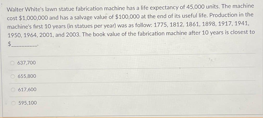 Walter White's lawn statue fabrication machine has a life expectancy of 45,000 units. The machine
cost $1,000,000 and has a salvage value of $100,000 at the end of its useful life. Production in the
machine's first 10 years (in statues per year) was as follow: 1775, 1812, 1861, 1898, 1917, 1941,
1950, 1964, 2001, and 2003. The book value of the fabrication machine after 10 years is closest to
$
637,700
655,800
617,600
Ⓒ595,100