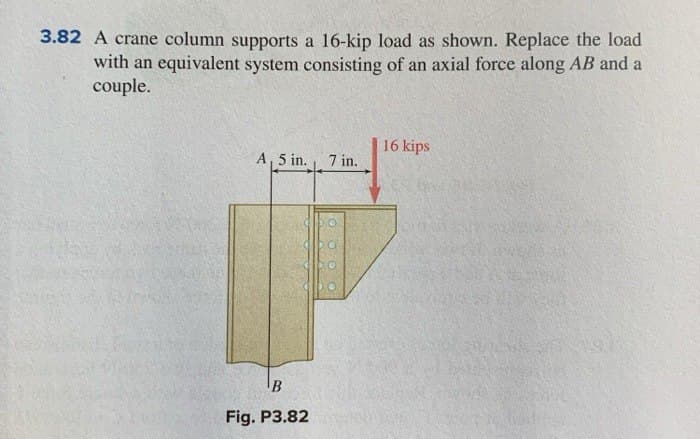 3.82 A crane column supports a 16-kip load as shown. Replace the load
with an equivalent system consisting of an axial force along AB and a
couple.
A 5 in. 7 in.
B
Fig. P3.82
16 kips