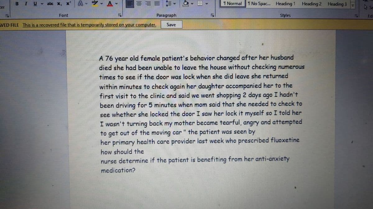 ter
5
BIU
alx X₂ X*
Font
aly A
5
VED FILE This is a recovered file that is temporarily stored on your computer.
E-
Paragraph
Save
5
T Normal T No Spac... Heading 1 Heading 2 Heading 3
Styles
A 76
year old female patient's behavior changed after her husband
died she had been unable to leave the house without checking numerous
times to see if the door was lock when she did leave she returned
within minutes to check again her daughter accompanied her to the
first visit to the clinic and said we went shopping 2 days ago I hadn't
been driving for 5 minutes when mom said that she needed to check to
see whether she locked the door I saw her lock it myself so I told her
I wasn't turning back my mother became tearful, angry and attempted
to get out of the moving car " the patient was seen by
her primary health care provider last week who prescribed fluoxetine
how should the
nurse determine if the patient is benefiting from her anti-anxiety
medication?
E
Se
Ed