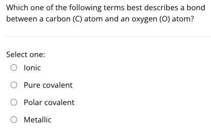 Which one of the following terms best describes a bond
between a carbon (C) atom and an oxygen (O) atom?
Select one:
O lonic
O Pure covalent
O Polar covalent
O Metallic