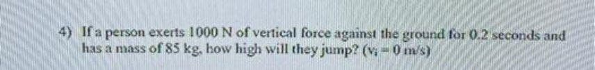 4) If a person exerts 1000 N of vertical force against the ground for 0.2 seconds and
has a mass of 85 kg, how high will they jump? (v: 0 m/s)