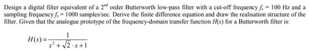 Design a digital filter equivalent of a 2nd order Butterworth low-pass filter with a cut-off frequency f. = 100 Hz and a
sampling frequency f = 1000 samples/sec. Derive the finite difference equation and draw the realisation structure of the
filter. Given that the analogue prototype of the frequency-domain transfer function H(s) for a Butterworth filter is:
H(s) =
$²
1
+√√2.5+1