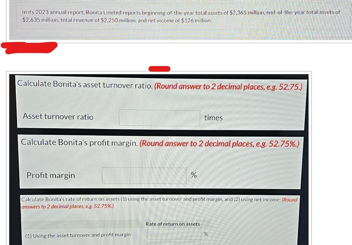 In its 2023 annual report, Bonita Limited reports beginning-of-the-year total assets of $2,365 million, end-of-the-year total assets of
$2,635 million, total revenue of $2,250 million, and net income of $126 million.
Calculate Bonita's asset turnover ratio. (Round answer to 2 decimal places, e.g. 52.75.)
Asset turnover ratio
Calculate Bonita's profit margin. (Round answer to 2 decimal places, e.g. 52.75%.)
Profit margin
%
(1) Using the asset turnover and profit margin
times
Calculate Bonita's rate of return on assets (1) using the asset turnover and profit margin, and (2) using net income. (Round
answers to 2 decimal places, e.g. 52.75%.)
Rate of return on assets
%