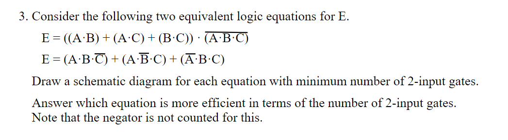 3. Consider the following two equivalent logic equations for E.
E = ((A·B) + (A·C) + (B•C)) · (A·B•C)
E = (A·B-T) + (A·B•C) + (A-B•C)
Draw a schematic diagram for each equation with minimum number of 2-input gates.
Answer which equation is more efficient in terms of the number of 2-input gates.
Note that the negator is not counted for this.
