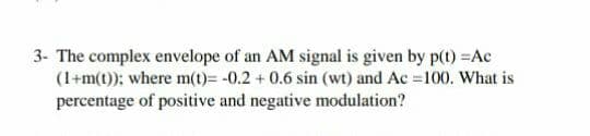 3- The complex envelope of an AM signal is given by p(t) =Ac
(1+m(t)); where m(t)= -0.2 + 0.6 sin (wt) and Ac =100. What is
percentage of positive and negative modulation?
