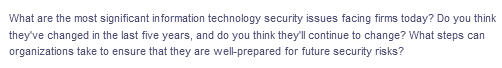 What are the most significant information technology security issues facing firms today? Do you think
they've changed in the last five years, and do you think they'll continue to change? What steps can
organizations take to ensure that they are wel-prepared for future security risks?

