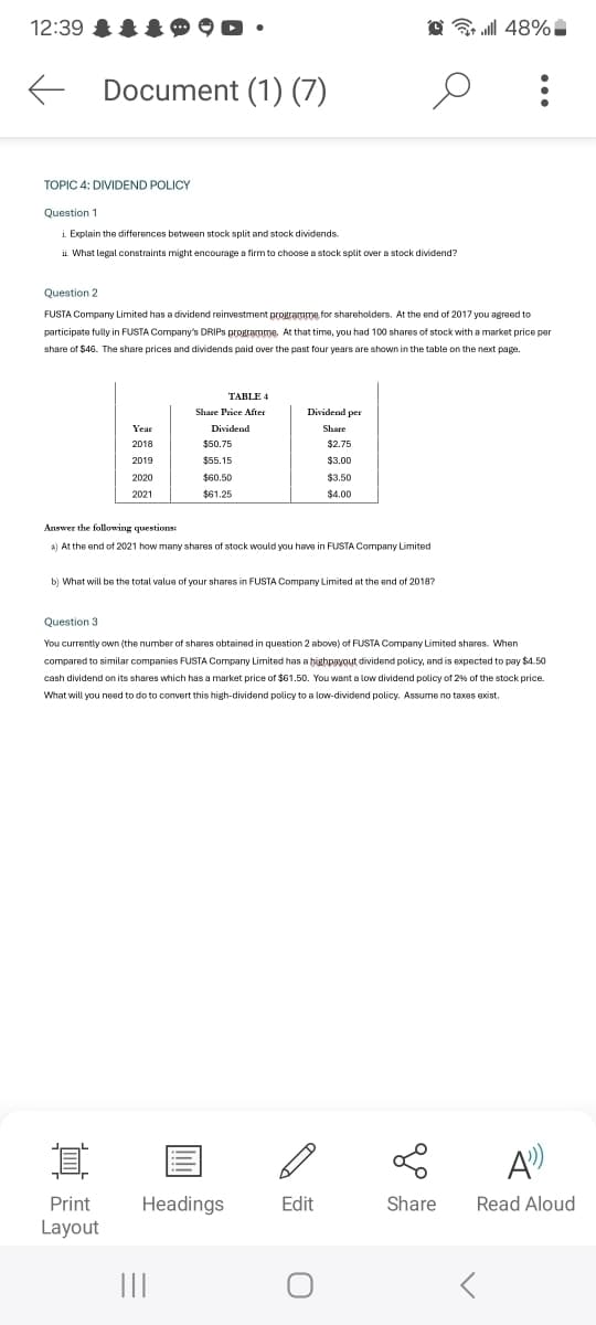 12:39
Document (1) (7)
م
tl 48%
TOPIC 4: DIVIDEND POLICY
Question 1
i. Explain the differences between stock split and stock dividends.
What legal constraints might encourage a firm to choose a stock split over a stock dividend?
Question 2
FUSTA Company Limited has a dividend reinvestment programme for shareholders. At the end of 2017 you agreed to
participate fully in FUSTA Company's DRIPS programme. At that time, you had 100 shares of stock with a market price per
share of $46. The share prices and dividends paid over the past four years are shown in the table on the next page.
TABLE 4
Share Price After
Dividend per
Year
Dividend
Share
2018
$50.75
$2.75
2019
$55.15
$3.00
2020
$60.50
$3.50
2021
$61.25
$4.00
Answer the following questions:
a) At the end of 2021 how many shares of stock would you have in FUSTA Company Limited
b) What will be the total value of your shares in FUSTA Company Limited at the end of 2018?
Question 3
You currently own (the number of shares obtained in question 2 above) of FUSTA Company Limited shares. When
compared to similar companies FUSTA Company Limited has a highpayout dividend policy, and is expected to pay $4.50
cash dividend on its shares which has a market price of $61.50. You want a low dividend policy of 2% of the stock price.
What will you need to do to convert this high-dividend policy to a low-dividend policy. Assume no taxes exist.
I
Print
Layout
A
Headings
Edit
Share
Read Aloud
|||