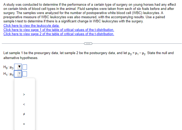 A study was conducted to determine if the performance of a certain type of surgery on young horses had any effect
on certain kinds of blood cell types in the animal. Fluid samples were taken from each of six foals before and after
surgery. The samples were analyzed for the number of postoperative white blood cell (WBC) leukocytes. A
preoperative measure of WBC leukocytes was also measured, with the accompanying results. Use a paired
sample t-test to determine if there is a significant change in WBC leukocytes with the surgery.
Click here to view the leukocyte data.
Click here to view page 1 of the table of critical values of the t-distribution.
Click here to view page 2 of the table of critical values of the t-distribution.
Let sample 1 be the presurgery data, let sample 2 be the postsurgery data, and let μμ₁₂. State the null and
alternative hypotheses.
Ho: Ho
Hi Ho
>
<
#
=