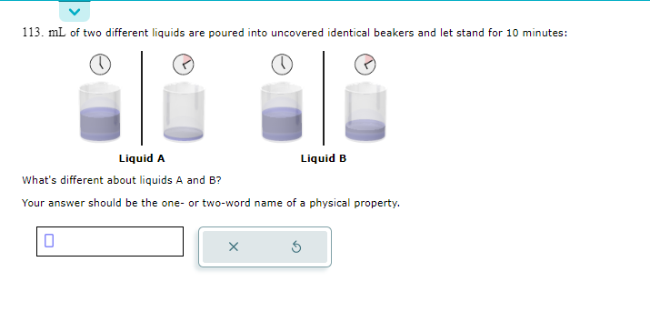 113. mL of two different liquids are poured into uncovered identical beakers and let stand for 10 minutes:
Liquid A
What's different about liquids A and B?
Your answer should be the one- or two-word name of a physical property.
Liquid B
X
