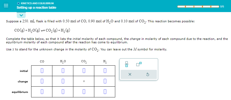 =
○ KINETICS AND EQUILIBRIUM
Setting up a reaction table
Suppose a 250. mL flask is filled with 0.50 mol of CO, 0.90 mol of H₂O and 0.10 mol of CO₂. This reaction becomes possible:
CO(g) +H₂O(g) ⇒ CO₂ (g) + H₂ (g)
Complete the table below, so that it lists the initial molarity of each compound, the change in molarity of each compound due to the reaction, and the
equilibrium molarity of each compound after the reaction has come to equilibrium.
Use x to stand for the unknown change in the molarity of CO₂. You can leave out the M symbol for molarity.
initial
change
equilibrium
со
0
0
H₂O
0
0
0
CO₂
0
0
H₂
0
0
0/5
X