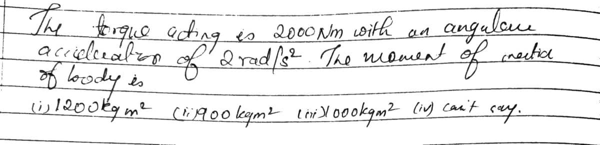 The torque acting
is 2000 Nm with
an
angulone
2
accuelceation of 2 rad /s². The moment of inactice
of loody is
is 1200 kg m² (ri1900 kgm² (ii)1000kgm² (iv) can't
say.