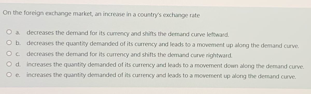 On the foreign exchange market, an increase in a country's exchange rate
O a.
decreases the demand for its currency and shifts the demand curve leftward.
O b. decreases the quantity demanded of its currency and leads to a movement up along the demand curve.
decreases the demand for its currency and shifts the demand curve rightward.
O d. increases the quantity demanded of its currency and leads to a movement down along the demand curve.
O .
increases the quantity demanded of its currency and leads to a movement up along the demand curve.
