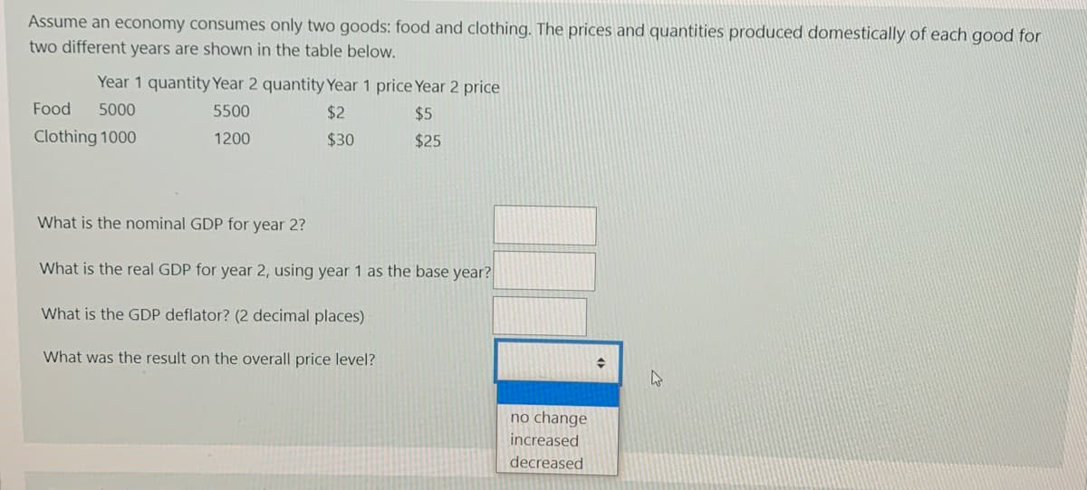 Assume an economy consumes only two goods: food and clothing. The prices and quantities produced domestically of each good for
two different years are shown in the table below.
Year 1 quantity Year 2 quantity Year 1 price Year 2 price
Food
5000
5500
$2
$5
Clothing 1000
1200
$30
$25
What is the nominal GDP for year 2?
What is the real GDP for year 2, using year 1 as the base year?
What is the GDP deflator? (2 decimal places)
What was the result on the overall price level?
no ch
increased
decreased
