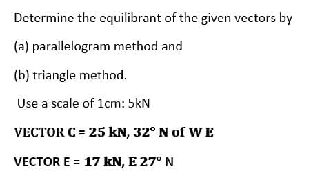 Determine the equilibrant of the given vectors by
(a) parallelogram method and
(b) triangle method.
Use a scale of 1cm: 5kN
VECTOR C = 25 kN, 32° N of WE
VECTOR E = 17 kN, E 27° N
