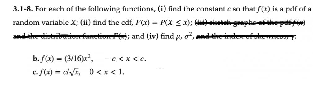 3.1-8. For each of the following functions, (i) find the constant c so that f(x) is a pdf of a
the pdff(x)
random variable X; (ii) find the cdf, F(x) = P(X ≤ x); (iii) sketch
and the distribution function F(x); and (iv) find μ, o², and the in
b. f(x) = (3/16)x², - c < x < c.
c. f(x) = c/√x, 0<x< 1.