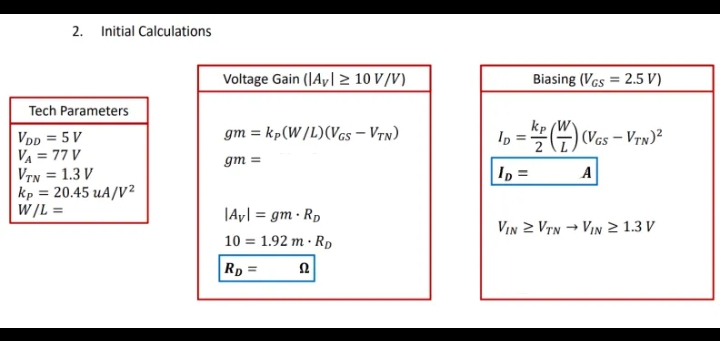 2. Initial Calculations
Voltage Gain (JAy| > 10 V /V)
Biasing (VGs = 2.5 V)
Tech Parameters
kp
gm = kp(W /L)(Vcs – Vyn)
In =G) (Vas – Vrw)?
VDp = 5 V
VA = 77 V
VTN = 1.3 V
kp = 20.45 uA/V?
W/L =
gm =
Ip =
A
%3D
|Ay| = gm · Rp
VIn 2 VTN → VIN 2 1.3 V
10 = 1.92 m · RD
Rp =
