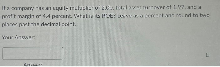 If a company has an equity multiplier of 2.00, total asset turnover of 1.97, and a
profit margin of 4.4 percent. What is its ROE? Leave as a percent and round to two
places past the decimal point.
Your Answer:
Answer