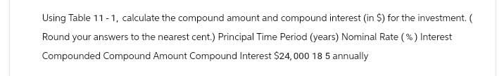 Using Table 11-1, calculate the compound amount and compound interest (in $) for the investment. (
Round your answers to the nearest cent.) Principal Time Period (years) Nominal Rate (%) Interest
Compounded Compound Amount Compound Interest $24,000 18 5 annually