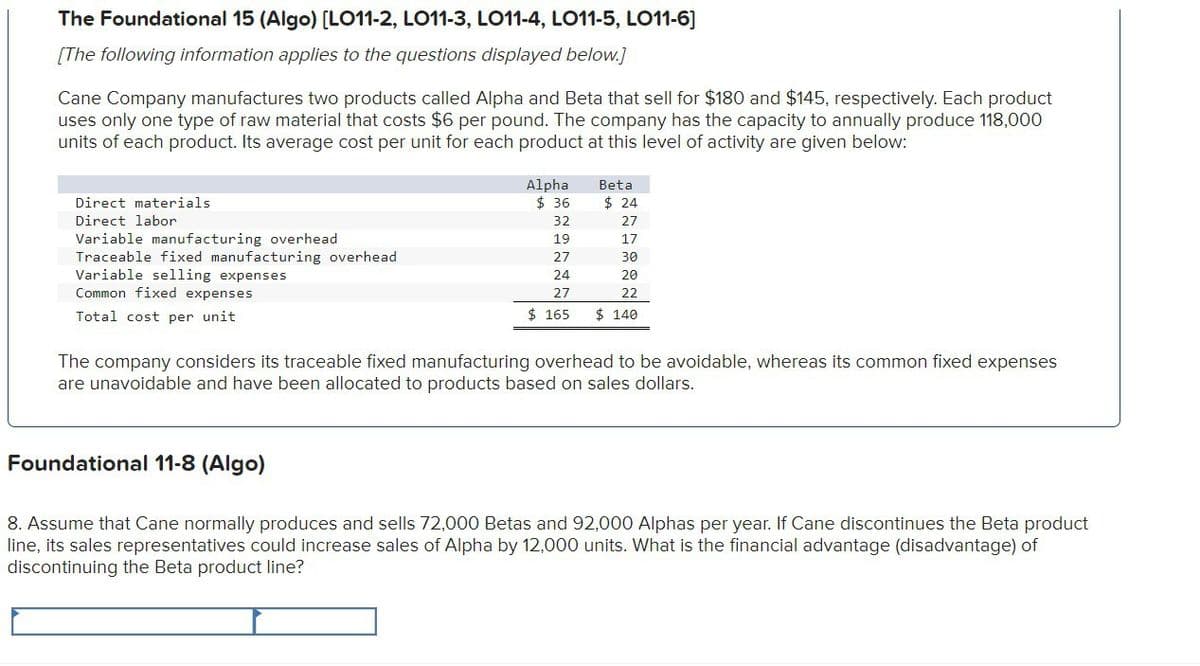 The Foundational 15 (Algo) [LO11-2, LO11-3, LO11-4, LO11-5, LO11-6]
[The following information applies to the questions displayed below.]
Cane Company manufactures two products called Alpha and Beta that sell for $180 and $145, respectively. Each product
uses only one type of raw material that costs $6 per pound. The company has the capacity to annually produce 118,000
units of each product. Its average cost per unit for each product at this level of activity are given below:
Direct materials
Direct labor
Variable manufacturing overhead
Traceable fixed manufacturing overhead
Variable selling expenses
Common fixed expenses
Total cost per unit
Alpha
Beta
$ 36
$ 24
32
27
19
17
27
30
24
20
27
22
$ 165
$ 140
The company considers its traceable fixed manufacturing overhead to be avoidable, whereas its common fixed expenses
are unavoidable and have been allocated to products based on sales dollars.
Foundational 11-8 (Algo)
8. Assume that Cane normally produces and sells 72,000 Betas and 92,000 Alphas per year. If Cane discontinues the Beta product
line, its sales representatives could increase sales of Alpha by 12,000 units. What is the financial advantage (disadvantage) of
discontinuing the Beta product line?