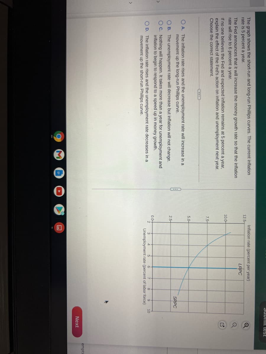 SUDmit test
The graph shows the short-run and long-run Phillips curves. The current inflation
rate is 5 percent a year.
Inflation rate (percent per year)
12.5-
LRPC
The Fed announces that it will increase the money growth rate so that the inflation
rate will rise to 6 percent a year.
10.0-
If no one believes the Fed and expected inflation remains at 5 percent a year,
explain the effect of the Fed's action on inflation and unemployment next year.
Choose the correct statement.
7.5-
5.0-
O A. The inflation rate rises and the unemployment rate will increase in a
movement up the long-run Phillips curve.
SRPC
O B. The unemployment rate will decrease but inflation will not change.
2.5-
OC. Nothing will happen. It takes more than a year for unemployment and
inflation to begin to respond to a speed up in money growth.
0.0-
O D. The inflation rate rises and the unemployment rate decreases in a
movement up the short-run Phillips curve.
10
Unemployment rate (percent of labor force)
empts
Next
