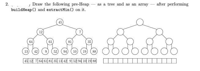 , Draw the following pre-Heap - as a tree and as an array – after performing
buildHeap () and extractMin () on it.
45
12
64
61
81
35)
13
42
9.
52
94
10,
19
88
45 12 7 64 61 81 35 13 42 9 52 94 10 19 88
2.
