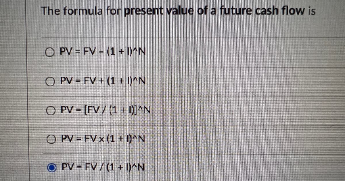 The formula for present value of a future cash flow is
OPV FV (1 + D^N
O PV=FV+ (1 + 1)^N
O PV [FV/ (1 + I)]^N
O PV - FV x (1 + 1)^N
PV FV / (1 + 1)^N