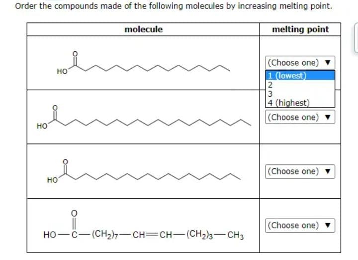 Order the compounds made of the following molecules by increasing melting point.
molecule
melting point
HO
HO
HO
。_i_(CH₂)
HỌ—C—(CH2),—CH=CH—(CH2)3—CH3
(Choose one)
1 (lowest)
2
1²3
4 (highest)
(Choose one)
(Choose one)
(Choose one)