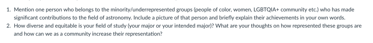 1. Mention one person who belongs to the minority/underrepresented groups (people of color, women, LGBTQIA+ community etc.) who has made
significant contributions to the field of astronomy. Include a picture of that person and briefly explain their achievements in your own words.
2. How diverse and equitable is your field of study (your major or your intended major)? What are your thoughts on how represented these groups are
and how can we as a community increase their representation?