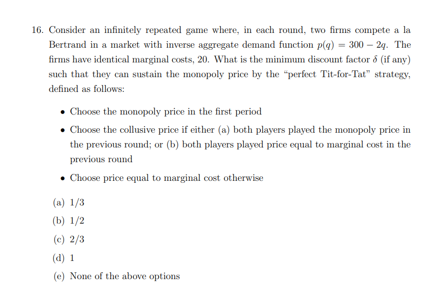 16. Consider an infinitely repeated game where, in each round, two firms compete a la
Bertrand in a market with inverse aggregate demand function p(q) = 300 – 2q. The
firms have identical marginal costs, 20. What is the minimum discount factor 8 (if any)
such that they can sustain the monopoly price by the "perfect Tit-for-Tat" strategy,
defined as follows:
• Choose the monopoly price in the first period
• Choose the collusive price if either (a) both players played the monopoly price in
the previous round; or (b) both players played price equal to marginal cost in the
previous round
• Choose price equal to marginal cost otherwise
(а) 1/3
(b) 1/2
(c) 2/3
(d) 1
(e) None of the above options
