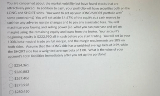 You are concerned about the market volatifity but have found stocks that are
attractively priced. In addition to cash, your portfolio will have securities both on the
LONG and SHORT sides. You want to set up your LONG/SHORT portfolio with
some constraints You will set aside 14.67% of the equity as a cash reserve to
cushion any adverse margin changes and to pay any associated fees. You will
maximize your buying and selling power (L.e. what you can purchase and sell on
margin) using the remaining equity and loans from the broker. Your account's
beginning equity is $222,990 all in cash before you start trading. You will set up your
100% beta-neutral trade on full margin, and the margin requirements are 50% on
both sides. Assume that the LONG side has a weighted average beta of 0.59, while
the SHORT side has a weighted average beta of 1.00. What is the value of your
account's total liabilities immediately after you set up the portfolio?
$254,361
$260,883
$267,406
$273,928
$280,450
