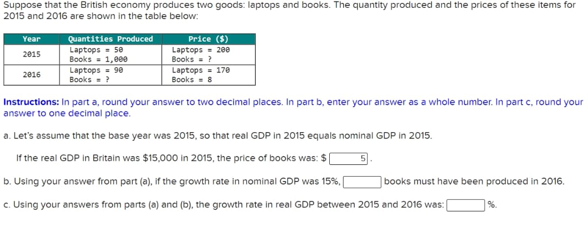 Suppose that the British economy produces two goods: laptops and books. The quantity produced and the prices of these items for
2015 and 2016 are shown in the table below:
Year
Quantities Produced
Price ($)
Laptops = 50
Books = 1,000
Laptops = 200
Books = ?
2015
Laptops = 90
Books = ?
Laptops = 170
Books
2016
8
Instructions: In part a, round your answer to two decimal places. In part b, enter your answer as a whole number. In part c, round your
answer to one decimal place.
a. Let's assume that the base year was 2015, so that real GDP in 2015 equals nominal GDP in 2015.
If the real GDP in Britain was $15,000 in 2015, the price of books was: $
b. Using your answer from part (a), if the growth rate in nominal GDP was 15%,
books must have been produced in 2016.
c. Using your answers from parts (a) and (b), the growth rate in real GDP between 2015 and 2016 was:
%.
