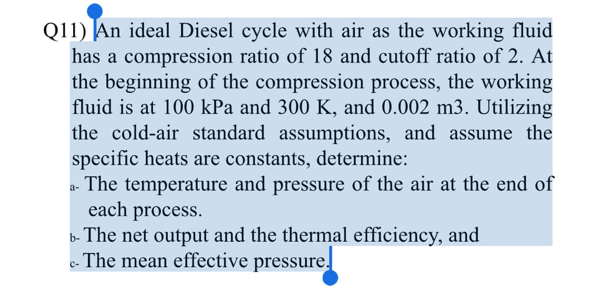Q11) An ideal Diesel cycle with air as the working fluid
has a compression ratio of 18 and cutoff ratio of 2. At
the beginning of the compression process, the working
fluid is at 100 kPa and 300 K, and 0.002 m3. Utilizing
the cold-air standard assumptions, and assume the
specific heats are constants, determine:
The temperature and pressure of the air at the end of
each process.
а-
b- The net output and the thermal efficiency, and
c- The mean effective pressure.
