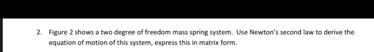 2. Figure 2 shows a two degree of freedom mass spring system. Use Newton's second law to derive the
equation of motion of this system, express this in matrix form.
