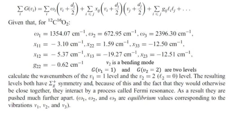 Σ
+ Σ
Given that, for 12c"0;:
01 = 1354.07 cm, 02 = 672.95 cm, 03 = 2396.30 cm,
X11 = - 3.10 cm,x22 = 1.59 cm-
*33 = -12.50 cm-.
%3D
%3D
X12 - 5.37 cm-, x13 = -19.27 cm, 23 = -12.51 cm,
v2 is a bending mode
G(v1 = 1) and G(v2 = 2) are two levels
%3D
822 = - 0.62 cm-1
calculate the wavenumbers of the v = 1 level and the 2 (2 = 0) level. The resulting
levels both have Et symmetry and, because of this and the fact that they would otherwise
be close together, they interact by a process called Fermi resonance. As a result they are
pushed much further apart. (, 02, and oz are equilibrium values corresponding to the
vibrations v, V2, and v3).
