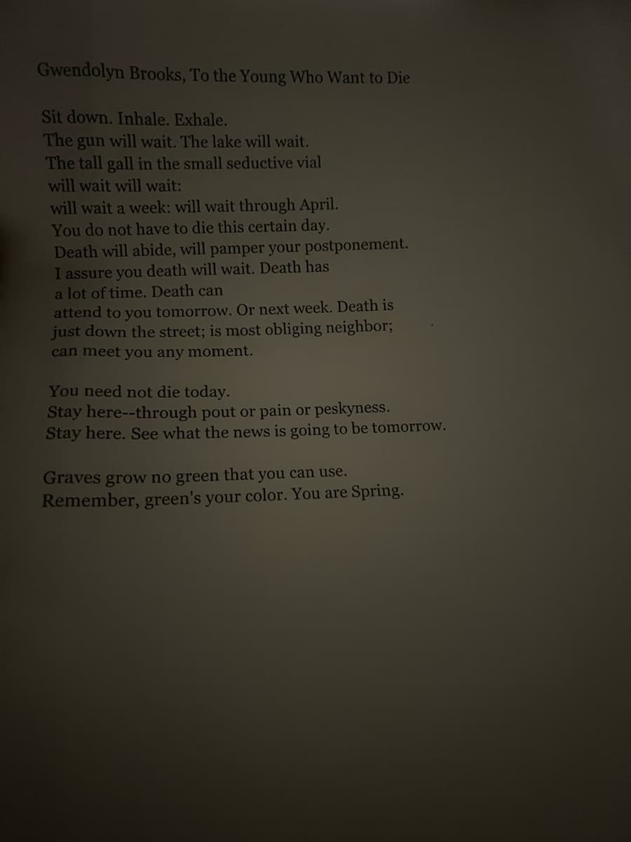 Gwendolyn Brooks, To the Young Who Want to Die
Sit down. Inhale. Exhale.
The
gun
I will wait. The lake will wait.
The tall gall in the small seductive vial
will wait will wait:
will wait a week: will wait through April.
You do not have to die this certain day.
Death will abide, will pamper your postponement.
I assure you death will wait. Death has
a lot of time. Death can
attend to you tomorrow. Or next week. Death is
just down the street; is most obliging neighbor;
can meet you any moment.
You need not die today.
Stay here--through pout or pain or peskyness.
Stay here. See what the news is going to be tomorrow.
Graves grow no green that you can use.
Remember, green's your color. You are Spring.