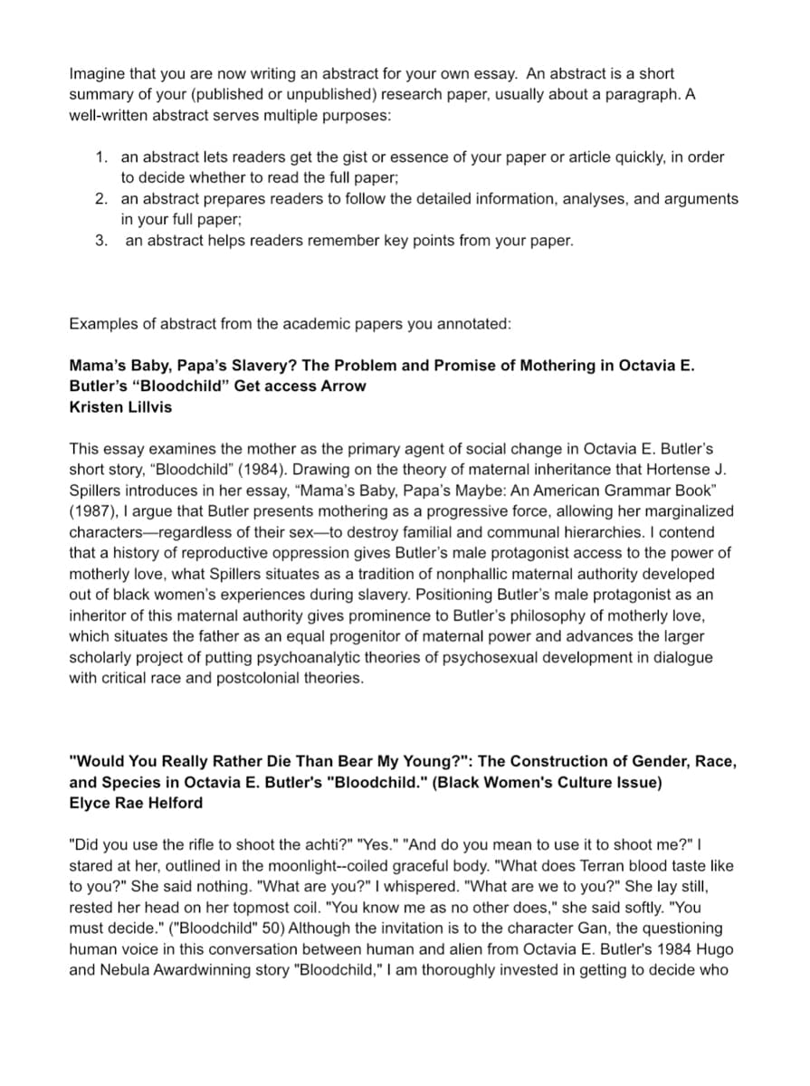 Imagine that you are now writing an abstract for your own essay. An abstract is a short
summary of your (published or unpublished) research paper, usually about a paragraph. A
well-written abstract serves multiple purposes:
1. an abstract lets readers get the gist or essence of your paper or article quickly, in order
to decide whether to read the full paper;
2. an abstract prepares readers to follow the detailed information, analyses, and arguments
in your full paper;
3. an abstract helps readers remember key points from your paper.
Examples of abstract from the academic papers you annotated:
Mama's Baby, Papa's Slavery? The Problem and Promise of Mothering in Octavia E.
Butler's "Bloodchild" Get access Arrow
Kristen Lillvis
This essay examines the mother as the primary agent of social change in Octavia E. Butler's
short story, "Bloodchild" (1984). Drawing on the theory of maternal inheritance that Hortense J.
Spillers introduces in her essay, “Mama's Baby, Papa's Maybe: An American Grammar Book"
(1987), I argue that Butler presents mothering as a progressive force, allowing her marginalized
characters regardless of their sex-to destroy familial and communal hierarchies. I contend
that a history of reproductive oppression gives Butler's male protagonist access to the power of
motherly love, what Spillers situates as a tradition of nonphallic maternal authority developed
out of black women's experiences during slavery. Positioning Butler's male protagonist as an
inheritor of this maternal authority gives prominence to Butler's philosophy of motherly love,
which situates the father as an equal progenitor of maternal power and advances the larger
scholarly project of putting psychoanalytic theories of psychosexual development in dialogue
with critical race and postcolonial theories.
"Would You Really Rather Die Than Bear My Young?": The Construction of Gender, Race,
and Species in Octavia E. Butler's "Bloodchild." (Black Women's Culture Issue)
Elyce Rae Helford
"Did you use the rifle to shoot the achti?" "Yes." "And do you mean to use it to shoot me?" I
stared at her, outlined in the moonlight--coiled graceful body. "What does Terran blood taste like
to you?" She said nothing. "What are you?" I whispered. "What are we to you?" She lay still,
rested her head on her topmost coil. "You know me as no other does," she said softly. "You
must decide." ("Bloodchild" 50) Although the invitation is to the character Gan, the questioning
human voice in this conversation between human and alien from Octavia E. Butler's 1984 Hugo
and Nebula Awardwinning story "Bloodchild," I am thoroughly invested in getting to decide who