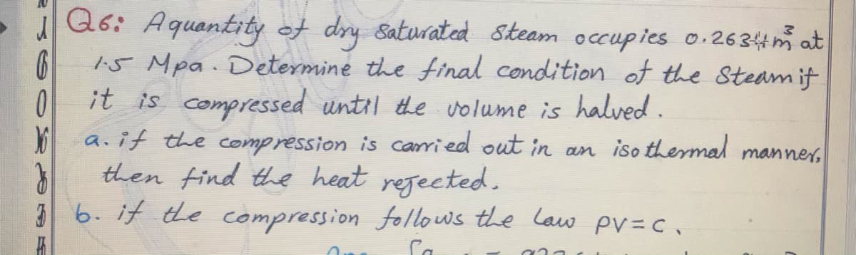 IQ6: Aquantity of dry saturated Skeam occupies o.2634m at
15 Mpa. Determine the inal condition of the Steam if
it is compressed until the uolume is halved.
a.if the comp ression is carried out in an iso thermal
then find the heat regected.
36. if the compression follows the lauw pV=c.
manner,
Ca
