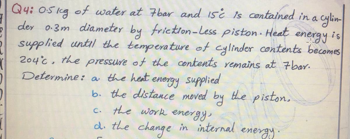 Q4: 05kg of water at 7bar and 15¿ is contained in a
der 0-3m diameter by friction-Less piston Heat
supplied until the temperature of cylinder contents becomes
energy
is
204c, the pressure of the contents remains at 7bar.
Determine: a the heat energy supplied
by
b. the distance moved the piston,
c. the work energy,
di the change in internal
