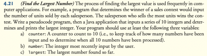 4.21 (Find the Largest Number) The process of finding the largest value is used frequently in com-
puter applications. For example, a program that determines the winner of a sales contest would input
the number of units sold by each salesperson. The salesperson who sells the most units wins the con-
test. Write a pseudocode program, then a Java application that inputs a series of 10 integers and deter-
mines and prints the largest integer. Your program should use at least the following three variables:
a) counter: A counter to count to 10 (i.e., to keep track of how many numbers have been
input and to determine when all 10 numbers have been processed).
b) number: The integer most recently input by the user.
c) largest: The largest number found so far.
