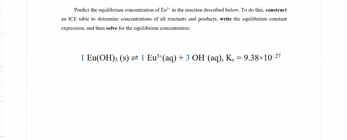 Predict the equilibrium concentration of Eu³* in the reaction described below. To do this, construct
an ICE table to determine concentrations of all reactants and products, write the equilibrium constant
expression, and then solve for the equilibrium concentration:
1 Eu(OH)3 (s) 1 Eu³ (aq) + 3 OH (aq), K. = 9.38×10-27