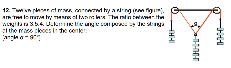 12. Twelve pieces of mass, connected by a string (see figure),
are free to move by means of two rollers. The ratio between the
weights is 3:5:4. Determine the angle composed by the strings
at the mass pieces in the center.
[angle a = 90°]
-HH
81
HHHHH
H