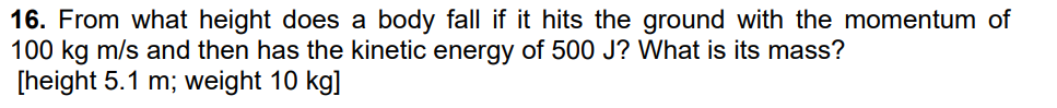 16. From what height does a body fall if it hits the ground with the momentum of
100 kg m/s and then has the kinetic energy of 500 J? What is its mass?
[height 5.1 m; weight 10 kg]