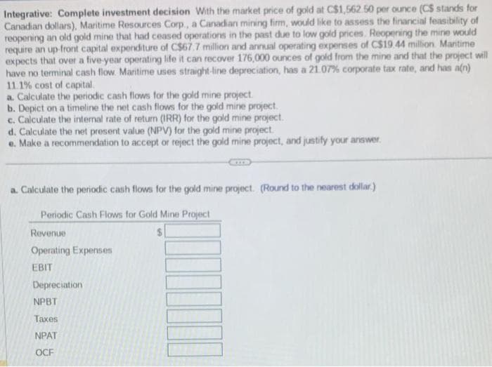 Integrative: Complete investment decision With the market price of gold at C$1,562.50 per ounce (CS stands for
Canadian dollars), Maritime Resources Corp., a Canadian mining firm, would like to assess the financial feasibility of
reopening an old gold mine that had ceased operations in the past due to low gold prices. Reopening the mine would
require an up-front capital expenditure of C$67.7 million and annual operating expenses of C$19.44 million Maritime
expects that over a five-year operating life it can recover 176,000 ounces of gold from the mine and that the project will
have no terminal cash flow. Maritime uses straight-line depreciation, has a 21.07% corporate tax rate, and has a(n)
11.1% cost of capital.
a. Calculate the periodic cash flows for the gold mine project.
b. Depict on a timeline the net cash flows for the gold mine project.
c. Calculate the internal rate of return (IRR) for the gold mine project.
d. Calculate the net present value (NPV) for the gold mine project.
e. Make a recommendation to accept or reject the gold mine project, and justify your answer.
a. Calculate the periodic cash flows for the gold mine project. (Round to the nearest dollar)
Periodic Cash Flows for Gold Mine
Project
Revenue
Operating Expenses
EBIT
Depreciation
NPBT
Taxes
NPAT
OCF
III