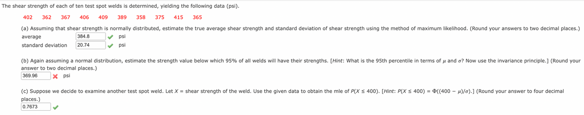 The shear strength of each of ten test spot welds is determined, yielding the following data (psi).
402
362
367
406
409
389
358
375
415
365
(a) Assuming that shear strength is normally distributed, estimate the true average shear strength and standard deviation of shear strength using the method of maximum likelihood. (Round your answers to two decimal places.)
average
384.8
psi
standard deviation
20.74
psi
(b) Again assuming a normal distribution, estimate the strength value below which 95% of all welds will have their strengths. [Hint: What is the 95th percentile in terms of u and o? Now use the invariance principle.] (Round your
answer to two decimal places.)
369.96
X psi
(c) Suppose we decide to examine another test spot weld. Let X = shear strength of the weld. Use the given data to obtain the mle of P(X < 400). [Hint: P(X < 400) = ¤((400 – µ)/o).] (Round your answer to four decimal
places.)
0.7673
