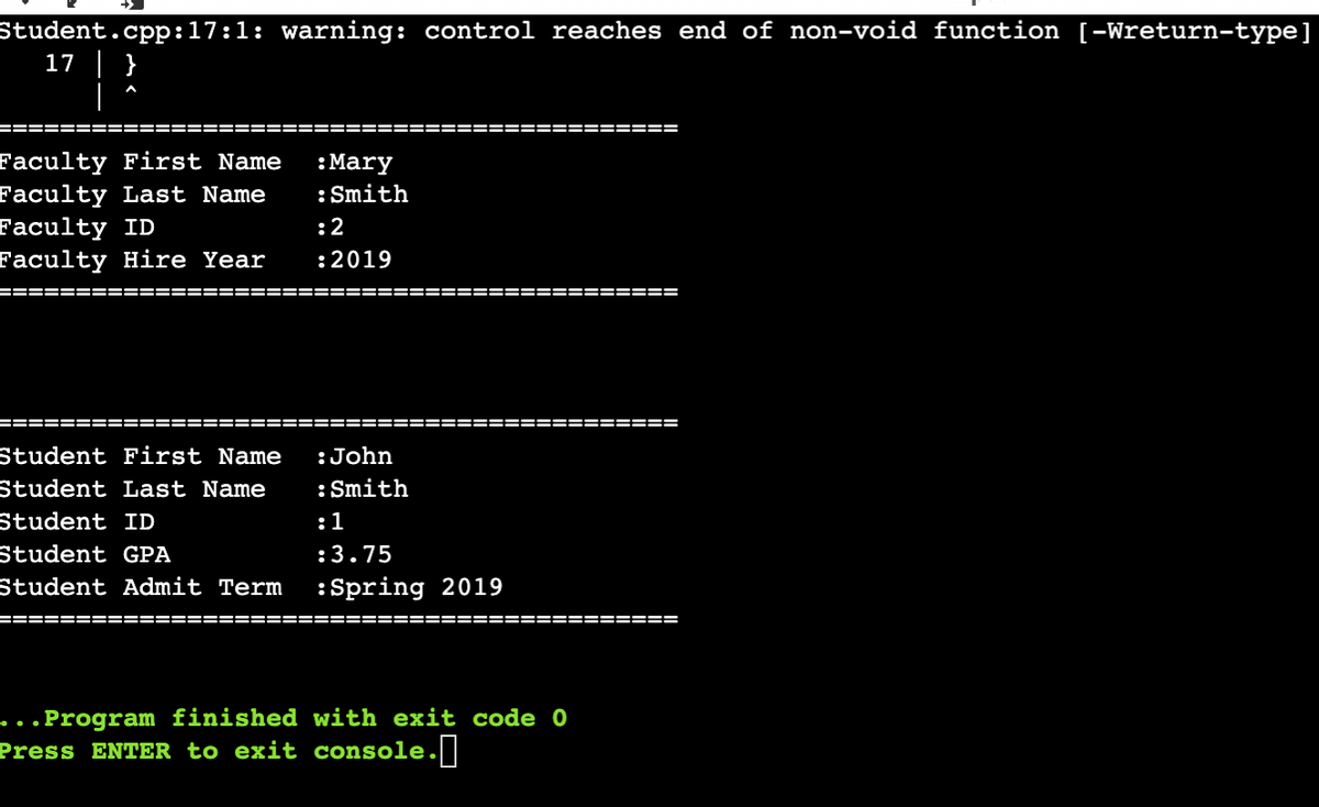 Student.cpp:17:1: warning: control reaches end of non-void function [-Wreturn-type]
17 | }
|
Faculty First Name
Faculty Last Name
Faculty ID
Faculty Hire Year
:Mary
:Smith
:2
:2019
=====
====== =====
====
=====
====== ================ =========== ==========
Student First Name
:John
Student Last Name
:Smith
Student ID
:1
Student GPA
:3.75
Student Admit Term
:Spring 2019
====== ================ ========
==== ====
...Program finished with exit code 0
Press ENTER to exit console. |
